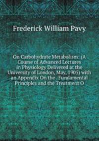 On Carbohydrate Metabolism: (A Course of Advanced Lectures in Physiology Delivered at the University of London, May, 1905) with an Appendix On the . Fundamental Principles and the Treatment O