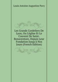 Les Grands Cordeliers De Lyon, Ou L'?glise Et Le Couvent De Saint-Bonaventure, Depuis Leur Fondation Jusqu'? Nos Jours (French Edition)