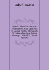 Sejmiki Ziemskie: Pocztek Ich I Rozwoj A Do Ustalenia Si Udziau Poslow Ziemskich W Ustawodawstwie Sejmu Walnego 1374-1505 (Polish Edition)