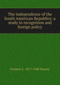 The independence of the South American Republics: a study in recognition and foreign policy