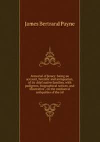 Armorial of Jersey: being an account, heraldic and antiquarian, of its chief native families, with pedigrees, biographical notices, and illustrative . on the mediaeval antiquities of the isl
