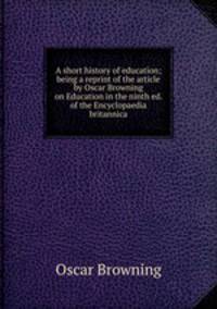 A short history of education; being a reprint of the article by Oscar Browning on Education in the ninth ed. of the Encyclopaedia britannica