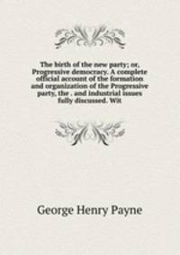 The birth of the new party; or, Progressive democracy. A complete official account of the formation and organization of the Progressive party, the . and industrial issues fully discussed. Wit
