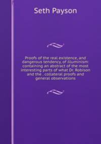 Proofs of the real existence, and dangerous tendency, of illuminism: containing an abstract of the most interesting parts of what Dr. Robison and the . collateral proofs and general observations