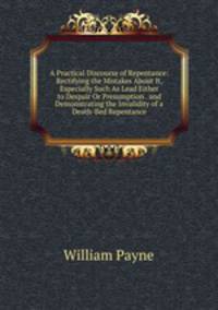 A Practical Discourse of Repentance: Rectifying the Mistakes About It, Especially Such As Lead Either to Despair Or Presumption . and Demonstrating the Invalidity of a Death-Bed Repentance