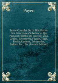 Trait? Complet De La Distillation Des Principales Substances Qui Peuvent Fournir De L'alcool, Vins, Grains, Betteraves, F?cule, Tiges, Fruits, Racines, Tubercules, Bulbes, Etc., Etc (French Edition)