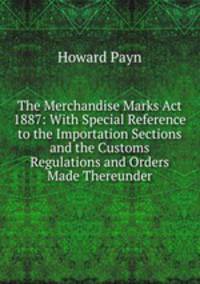 The Merchandise Marks Act 1887: With Special Reference to the Importation Sections and the Customs Regulations and Orders Made Thereunder