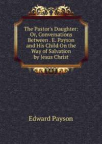 The Pastor's Daughter: Or, Conversations Between . E. Payson and His Child On the Way of Salvation by Jesus Christ