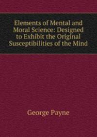 Elements of Mental and Moral Science: Designed to Exhibit the Original Susceptibilities of the Mind