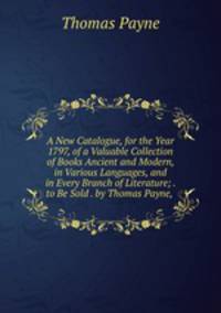 A New Catalogue, for the Year 1797, of a Valuable Collection of Books Ancient and Modern, in Various Languages, and in Every Branch of Literature; . to Be Sold . by Thomas Payne, .