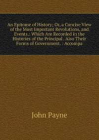 An Epitome of History; Or, a Concise View of the Most Important Revolutions, and Events,: Which Are Recorded in the Histories of the Principal . Also Their Forms of Government. : Accompa
