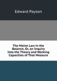 The Maine Law in the Balance, Or, an Inquiry Into the Theory and Working Capacities of That Measure