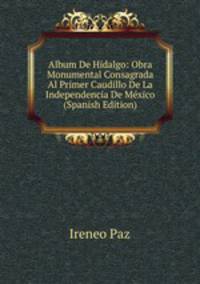 Album De Hidalgo: Obra Monumental Consagrada Al Primer Caudillo De La Independencia De Mexico (Spanish Edition)