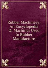 Rubber Machinery; An Encyclopedia Of Machines Used In Rubber Manufacture