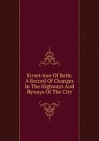 Street-lore Of Bath: A Record Of Changes In The Highways And Byways Of The City