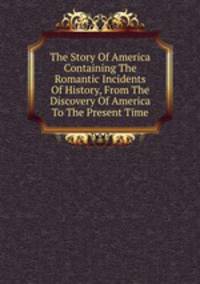 The Story Of America Containing The Romantic Incidents Of History, From The Discovery Of America To The Present Time