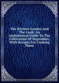 The Kitchen Garden And The Cook: An Alphabetical Guide To The Cultivation Of Vegetables, With Recipes For Cooking Them