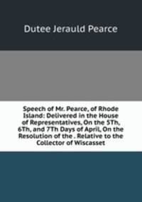 Speech of Mr. Pearce, of Rhode Island: Delivered in the House of Representatives, On the 5Th, 6Th, and 7Th Days of April, On the Resolution of the . Relative to the Collector of Wiscasset