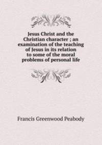 Jesus Christ and the Christian character ; an examination of the teaching of Jesus in its relation to some of the moral problems of personal life