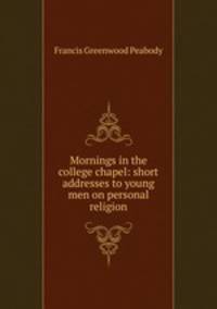 Mornings in the college chapel: short addresses to young men on personal religion