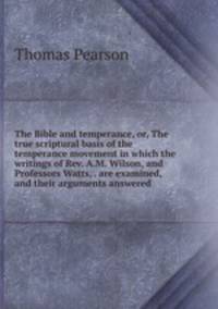 The Bible and temperance, or, The true scriptural basis of the temperance movement in which the writings of Rev. A.M. Wilson, and Professors Watts, . are examined, and their arguments answered