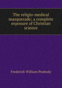 The religio-medical masquerade; a complete exposure of Christian science