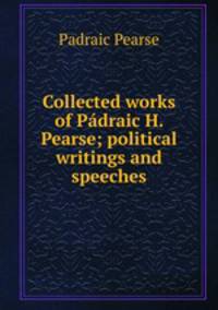 Collected works of Padraic H. Pearse; political writings and speeches