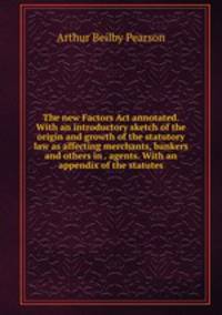 The new Factors Act annotated. With an introductory sketch of the origin and growth of the statutory law as affecting merchants, bankers and others in . agents. With an appendix of the statutes