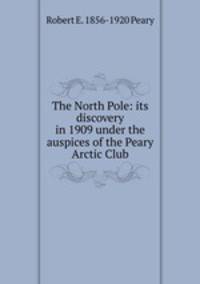 The North Pole: its discovery in 1909 under the auspices of the Peary Arctic Club