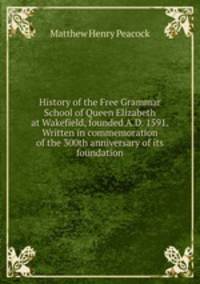 History of the Free Grammar School of Queen Elizabeth at Wakefield, founded A.D. 1591. Written in commemoration of the 300th anniversary of its foundation