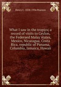 What I saw in the tropics; a record of visits to Ceylon, the Federaed Malay states, Mexico, Nicaragua, Costa Rica, republic of Panama, Columbia, Jamaica, Hawaii