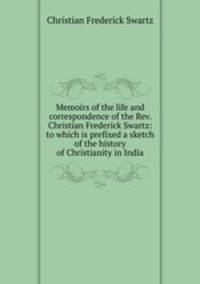 Memoirs of the life and correspondence of the Rev. Christian Frederick Swartz: to which is prefixed a sketch of the history of Christianity in India