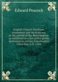 English Church furniture, ornaments and decorations, at the period of the Reformation: as exhibited in a list of the goods destroyed in certain Lincolnshire Churches, A.D. 1566