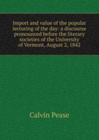 Import and value of the popular lecturing of the day: a discourse pronounced before the literary societies of the University of Vermont, August 2, 1842