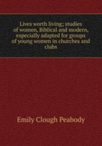 Lives worth living; studies of women, Biblical and modern, especially adapted for groups of young women in churches and clubs