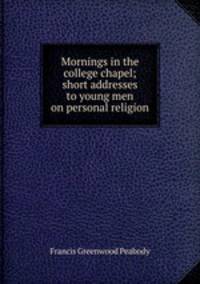 Mornings in the college chapel; short addresses to young men on personal religion