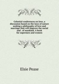 Celestial conferences on love, a discussion based on the laws of nature seeking a philosophy of love and marriage that will improve the social and . of mankind. A book for supermen and women