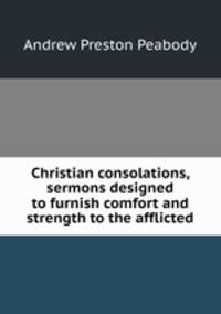 Christian consolations, sermons designed to furnish comfort and strength to the afflicted