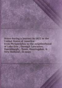Notes during a journey in 1821 in the United States of America: from Philadelphia to the neighborhood of Lake Erie ; through Lancaster, Harrisburgh, . Town, Huntingdon, &amp; New Holland ; in searc