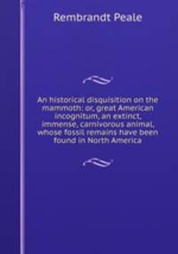 An historical disquisition on the mammoth: or, great American incognitum, an extinct, immense, carnivorous animal, whose fossil remains have been found in North America