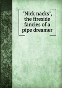 "Nick nacks", the fireside fancies of a pipe dreamer