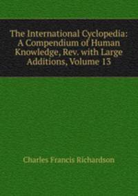 The International Cyclopedia: A Compendium of Human Knowledge, Rev. with Large Additions, Volume 13