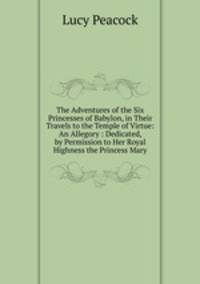 The Adventures of the Six Princesses of Babylon, in Their Travels to the Temple of Virtue: An Allegory : Dedicated, by Permission to Her Royal Highness the Princess Mary