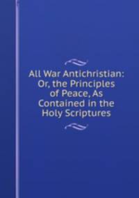 All War Antichristian: Or, the Principles of Peace, As Contained in the Holy Scriptures