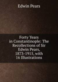 Forty Years in Constantinople: The Recollections of Sir Edwin Pears, 1873-1915, with 16 Illustrations