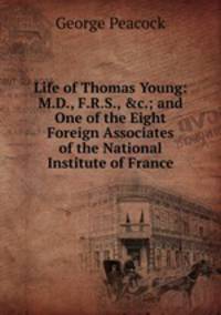 Life of Thomas Young: M.D., F.R.S., &amp;c.; and One of the Eight Foreign Associates of the National Institute of France