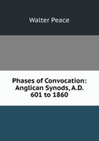 Phases of Convocation: Anglican Synods, A.D. 601 to 1860