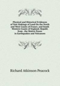 Physical and Historical Evidences of Vast Sinkings of Land On the North and West Coasts of France, and South Western Coasts of England. Republ. from . the Motive Power in Earthquakes and Volcanoes