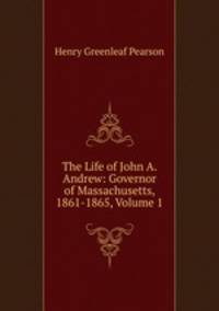 The Life of John A. Andrew: Governor of Massachusetts, 1861-1865, Volume 1