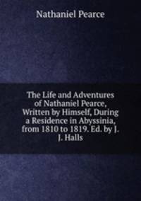 The Life and Adventures of Nathaniel Pearce, Written by Himself, During a Residence in Abyssinia, from 1810 to 1819. Ed. by J.J. Halls